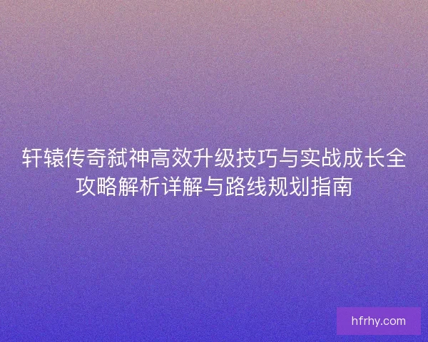 轩辕传奇弑神高效升级技巧与实战成长全攻略解析详解与路线规划指南