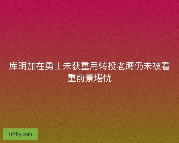 库明加在勇士未获重用转投老鹰仍未被看重前景堪忧