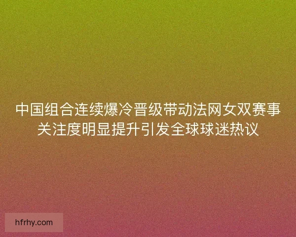 中国组合连续爆冷晋级带动法网女双赛事关注度明显提升引发全球球迷热议