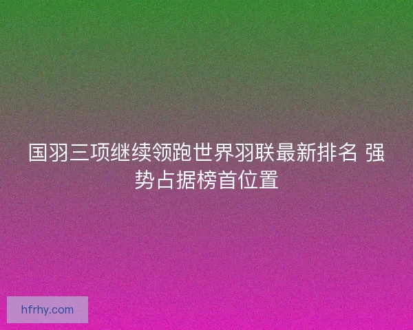 国羽三项继续领跑世界羽联最新排名 强势占据榜首位置